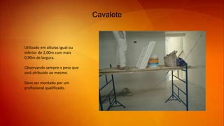 Cavalete
Utilizado em alturas igual ou
inferior de 2,00m com mais
0,90m de largura.
Observando sempre o peso que
será atribuído ao mesmo.
Deve ser montado por um
profissional qualificado.
 