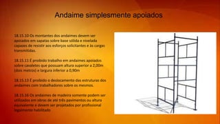 Andaime simplesmente apoiados
18.15.10 Os montantes dos andaimes devem ser
apoiados em sapatas sobre base sólida e nivelada
capazes de resistir aos esforços solicitantes e às cargas
transmitidas.
18.15.11 É proibido trabalho em andaimes apoiados
sobre cavaletes que possuam altura superior a 2,00m
(dois metros) e largura inferior a 0,90m
18.15.13 É proibido o deslocamento das estruturas dos
andaimes com trabalhadores sobre os mesmos.
18.15.16 Os andaimes de madeira somente podem ser
utilizados em obras de até três pavimentos ou altura
equivalente e devem ser projetados por profissional
legalmente habilitado
 
