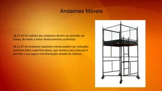 Andaimes Móveis
18.15.26 Os rodízios dos andaimes devem ser providos de
travas, de modo a evitar deslocamentos acidentais.
18.15.27 Os andaimes tubulares móveis podem ser utilizados
somente sobre superfície plana, que resista a seus esforços e
permita a sua segura movimentação através de rodízios.
 