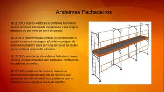 Andaimes Fachadeiros
18.15.20 Os acessos verticais ao andaime fachadeiro
devem ser feitos em escada incorporada a sua própria
estrutura ou por meio de torre de acesso.
18.15.21 A movimentação vertical de componentes e
acessórios para a montagem e/ou desmontagem de
andaime fachadeiro deve ser feita por meio de cordas
ou por sistema próprio de içamento.
18.15.22 Os montantes do andaime fachadeiro devem
ter seus encaixes travados com parafusos, contrapinos,
braçadeiras ou similar.
18.15.25 Os andaimes fachadeiros devem ser
externamente cobertos por tela de material que
apresente resistência mecânica condizente com os
trabalhos e que impeça a queda de objetos
 