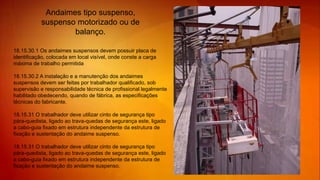 18.15.30.1 Os andaimes suspensos devem possuir placa de
identificação, colocada em local visível, onde conste a carga
máxima de trabalho permitida
18.15.30.2 A instalação e a manutenção dos andaimes
suspensos devem ser feitas por trabalhador qualificado, sob
supervisão e responsabilidade técnica de profissional legalmente
habilitado obedecendo, quando de fábrica, as especificações
técnicas do fabricante.
18.15.31 O trabalhador deve utilizar cinto de segurança tipo
pára-quedista, ligado ao trava-quedas de segurança este, ligado
a cabo-guia fixado em estrutura independente da estrutura de
fixação e sustentação do andaime suspenso.
18.15.31 O trabalhador deve utilizar cinto de segurança tipo
pára-quedista, ligado ao trava-quedas de segurança este, ligado
a cabo-guia fixado em estrutura independente da estrutura de
fixação e sustentação do andaime suspenso.
Andaimes tipo suspenso,
suspenso motorizado ou de
balanço.
 