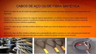 CABOS DE AÇO OU DE FIBRA SINTÉTICA
18.16.2 Os cabos de aço de tração não podem ter emendas nem pernas quebradas que possam vir a comprometer sua
segurança.
18.16.2.1 Os cabos de aço devem ter carga de ruptura equivalente a, no mínimo, 5(cinco) vezes a carga máxima de
trabalho a que estiverem sujeitos e resistência à tração de seus fios de, no mínimo, 160 kgf/mm2 (cento e sessenta
quilogramas-força por milímetro quadrado).
18.16.3 Os cabos de aço e de fibra sintética devem ser fixados por meio de dispositivos que impeçam seu deslizamento e
desgaste.
18.16.5 Os cabos de fibra sintética utilizados para sustentação de cadeira suspensa ou como cabo-guia para fixação do
trava-quedas do cinto de segurança tipo pára-quedista, deverá ser dotado de alerta visual amarelo.
 