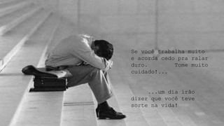 Se você trabalha muito
e acorda cedo pra ralar
duro. Tome muito
cuidado!...
...um dia irão
dizer que você teve
sorte na vida!
 