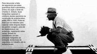 Para denunciar a falta
de segurança que estes
guerreiros eram submetidos,
entrou em ação a lente de
Charles C. Ebbets. Suas
fotografias captaram o
cotidiano destes operários na
construção de arranha-céus,
entre 1920 e 1935. Pode-se
dizer que os métodos para
capturar estes ângulos foram
de grande coragem, pois ele
se dependurava nos
andaimes, registrando estas
cenas. Ebbets foi
considerado um dos
principais fotógrafos da
evolução da técnicas de
segurança no trabalho até os
tempos atuais.
 