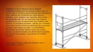 Andaime é o termo utilizado para se designar
a estrutura montada para dar acesso a algum lugar ou
escorar algo. O andaime possui diversas denominações e
tipos, podendo ser constituído por vários tipos de
materiais, como: madeira, aço, alumínio, entre outros.
Na construção civil, tem sua aplicação mais habitual
geralmente em aço, se observando dois modelos mais
comuns: os modulares tubulares - painéis que, montados
dois a dois, formam torres com elementos de travamento
apoiados sobre bases ou rodas - e os fachadeiros -
constituídos de colunas, barras e pisos que, juntos,
formam um painel, forrando uma determinada superfície,
por exemplo uma parede, o que permite um trabalho
contínuo.
As principais normas a tratar dos andaimes são a
ABNT 6494 e a NR 18
 