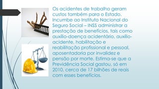 Os acidentes de trabalho geram
custos também para o Estado.
Incumbe ao Instituto Nacional do
Seguro Social – INSS administrar a
prestação de benefícios, tais como
auxílio-doença acidentário, auxílio-
acidente, habilitação e
reabilitação profissional e pessoal,
aposentadoria por invalidez e
pensão por morte. Estima-se que a
Previdência Social gastou, só em
2010, cerca de 17 bilhões de reais
com esses benefícios.
 