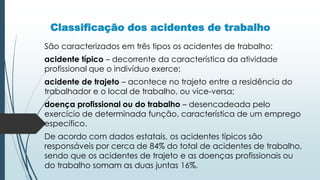 Classificação dos acidentes de trabalho
São caracterizados em três tipos os acidentes de trabalho:
acidente típico – decorrente da característica da atividade
profissional que o indivíduo exerce;
acidente de trajeto – acontece no trajeto entre a residência do
trabalhador e o local de trabalho, ou vice-versa;
doença profissional ou do trabalho – desencadeada pelo
exercício de determinada função, característica de um emprego
específico.
De acordo com dados estatais, os acidentes típicos são
responsáveis por cerca de 84% do total de acidentes de trabalho,
sendo que os acidentes de trajeto e as doenças profissionais ou
do trabalho somam as duas juntas 16%.
 