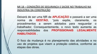 NR 18 – CONDIÇÕES DE SEGURANÇA E SAÚDE NO TRABALHO NA
INDUSTRIA DA CONSTRUÇÃO
Deixará de ser uma NR de APLICAÇÃO e passará a ser uma
norma de GESTÃO, “pois expõe, claramente, os
procedimentos a serem adotados para resguardar o
trabalhador. Consequentemente, o novo texto aumenta as
responsabilidades dos PROFISSIONAIS LEGALMENTE
HABILITADOS .
O foco da mudança é no planejamento das atividades e no
uso de projetos que visem a proteção coletiva, conforme as
etapas das obras.
 