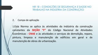 NR 18 – CONDIÇÕES DE SEGURANÇA E SAÚDE NO
TRABALHO NA INDUSTRIA DA CONSTRUÇÃO
2. Campo de aplicação
1.Esta Norma se aplica às atividades da indústria da construção
constantes da SEÇÃO “F” do Código Nacional de Atividades
Econômicas - CNAE e às atividades e serviços de demolição, reparo,
pintura, limpeza e manutenção de edifícios em geral e de
manutenção de obras de urbanização.
 