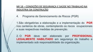 NR 18 – CONDIÇÕES DE SEGURANÇA E SAÚDE NO TRABALHO NA
INDUSTRIA DA CONSTRUÇÃO
4. Programa de Gerenciamento de Riscos (PGR)
1.São obrigatórias a elaboração e a implementação do PGR
nos canteiros de obras, contemplando os riscos ocupacionais
e suas respectivas medidas de prevenção.
2. O PGR deve ser elaborado por PROFISSIONAL
LEGALMENTE HABILITADO em segurança do trabalho e
implementado sob responsabilidade da organização.
 