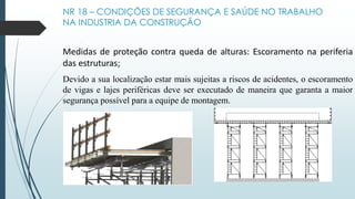 NR 18 – CONDIÇÕES DE SEGURANÇA E SAÚDE NO TRABALHO
NA INDUSTRIA DA CONSTRUÇÃO
Medidas de proteção contra queda de alturas: Escoramento na periferia
das estruturas;
Devido a sua localização estar mais sujeitas a riscos de acidentes, o escoramento
de vigas e lajes periféricas deve ser executado de maneira que garanta a maior
segurança possível para a equipe de montagem.
 