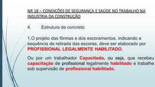 NR 18 – CONDIÇÕES DE SEGURANÇA E SAÚDE NO TRABALHO NA
INDUSTRIA DA CONSTRUÇÃO
4. Estrutura de concreto
1.O projeto das fôrmas e dos escoramentos, indicando a
sequência de retirada das escoras, deve ser elaborado por
PROFISSIONAL LEGALMENTE HABILITADO.
Ou por um trabalhador Capacitado, ou seja, que recebeu
capacitação de profissional legalmente habilitado e trabalhe
sob supervisão de profissional habilitado.
 