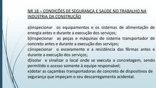 NR 18 – CONDIÇÕES DE SEGURANÇA E SAÚDE NO TRABALHO NA
INDUSTRIA DA CONSTRUÇÃO
a)inspecionar os equipamentos e os sistemas de alimentação de
energia antes e durante a execução dos serviços;
b)inspecionar as peças e máquinas do sistema transportador de
concreto antes e durante a execução dos serviços;
c)inspecionar o escoramento e a resistência das fôrmas antes e
durante a execução dos serviços;
d)isolar e sinalizar o local onde se executa a concretagem, sendo
permitido o acesso somente à equipe responsável;
e)dotar as caçambas transportadoras de concreto de dispositivos de
segurança que impeçam o seu descarregamento acidental.
 