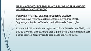 NR 18 – CONDIÇÕES DE SEGURANÇA E SAÚDE NO TRABALHO NA
INDUSTRIA DA CONSTRUÇÃO
PORTARIA Nº 3.733, DE 10 DE FEVEREIRO DE 2020
Aprova a nova redação da Norma Regulamentadora nº 18 -
Segurança e Saúde no Trabalho na Indústria da Construção
A nova NR 18 entraria em vigor em 10 de fevereiro de 2021, mas
devido a vários fatores, entre eles a pandemia e harmonização com
outras normas, foi prorrogada para 01 de agosto de 2021.
 