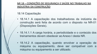 NR 18 – CONDIÇÕES DE SEGURANÇA E SAÚDE NO TRABALHO NA
INDUSTRIA DA CONSTRUÇÃO
18.14 Capacitação
• 18.14.1 A capacitação dos trabalhadores da indústria da
construção será feita de acordo com o disposto na NR-01
(Disposições Gerais).
• 18.14.1.1 A carga horária, a periodicidade e o conteúdo dos
treinamentos devem obedecer ao Anexo I desta NR.
• 18.14.2 A capacitação, quando envolver a operação de
máquina ou equipamento, deve ser compatível com a
máquina ou equipamento a ser utilizado.
 