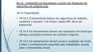 NR 18 – CONDIÇÕES DE SEGURANÇA E SAÚDE NO TRABALHO NA
INDUSTRIA DA CONSTRUÇÃO
18.14 Capacitação
• 18.14.3 O treinamento básico em segurança do trabalho,
conforme o Quadro 1 do Anexo I desta NR, deve ser
presencial.
• 18.14.4 Os treinamentos devem ser realizados em local que
ofereça condições mínimas de conforto e higiene.
• 18.14.5 Os treinamentos devem possuir avaliação de modo
a aferir o conhecimento adquirido pelo trabalhador, exceto
para o treinamento inicial.
 