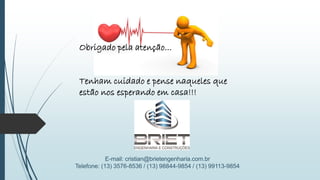 E-mail: cristian@brietengenharia.com.br
Telefone: (13) 3576-8536 / (13) 98844-9854 / (13) 99113-9854
Obrigado pela atenção...
Tenham cuidado e pense naqueles que
estão nos esperando em casa!!!
 