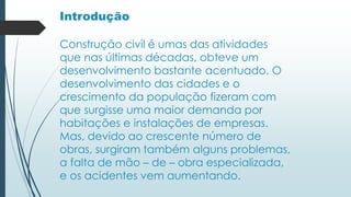 Introdução
Construção civil é umas das atividades
que nas últimas décadas, obteve um
desenvolvimento bastante acentuado. O
desenvolvimento das cidades e o
crescimento da população fizeram com
que surgisse uma maior demanda por
habitações e instalações de empresas.
Mas, devido ao crescente número de
obras, surgiram também alguns problemas,
a falta de mão – de – obra especializada,
e os acidentes vem aumentando.
 