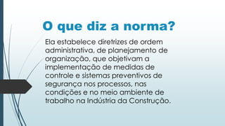O que diz a norma?
Ela estabelece diretrizes de ordem
administrativa, de planejamento de
organização, que objetivam a
implementação de medidas de
controle e sistemas preventivos de
segurança nos processos, nas
condições e no meio ambiente de
trabalho na Indústria da Construção.
 
