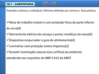 Mesa de trabalho estável e com proteção física da parte inferior
da serra[4]
Aterramento elétrico da carcaça e partes metálicas da mesa[4]
Dispositivo empurrador e guia de alinhamento[4]
Luminárias com proteção contra impactos[2]
Garantir iluminação natural e/ou artificial ao ambiente
atendendo aos requisitos da NBR 5.413 da ABNT
Proteções coletivas e individuais: Mínimas definidas por normas e Boas práticas
18.7 - CARPINTARIA
 