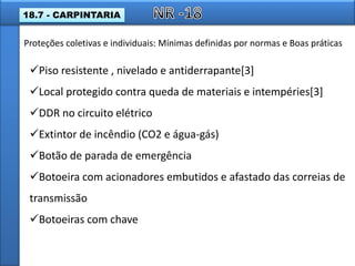 Piso resistente , nivelado e antiderrapante[3]
Local protegido contra queda de materiais e intempéries[3]
DDR no circuito elétrico
Extintor de incêndio (CO2 e água-gás)
Botão de parada de emergência
Botoeira com acionadores embutidos e afastado das correias de
transmissão
Botoeiras com chave
Proteções coletivas e individuais: Mínimas definidas por normas e Boas práticas
18.7 - CARPINTARIA
 