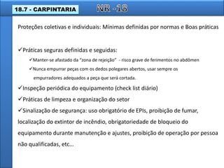 Práticas seguras definidas e seguidas:
Manter-se afastado da “zona de rejeição” - risco grave de ferimentos no abdômen
Nunca empurrar peças com os dedos polegares abertos, usar sempre os
empurradores adequados a peça que será cortada.
Inspeção periódica do equipamento (check list diário)
Práticas de limpeza e organização do setor
Sinalização de segurança: uso obrigatório de EPIs, proibição de fumar,
localização do extintor de incêndio, obrigatoriedade de bloqueio do
equipamento durante manutenção e ajustes, proibição de operação por pessoa
não qualificadas, etc…
Proteções coletivas e individuais: Mínimas definidas por normas e Boas práticas
18.7 - CARPINTARIA
 