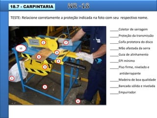 1
2
3
4
5
6
7
8
9
10
_____Coletor de serragem
_____Proteção da transmissão
_____Coifa protetora do disco
_____Mão afastada da serra
_____Guia de alinhamento
_____EPI mínimo
_____Piso firme, nivelado e
antiderrapante
_____Madeira de boa qualidade
_____Bancada sólida e nivelada
_____Empurrador
TESTE: Relacione corretamente a proteção indicada na foto com seu respectivo nome.
18.7 - CARPINTARIA
 