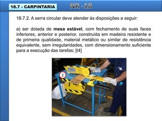 18.7.2. A serra circular deve atender às disposições a seguir:
a) ser dotada de mesa estável, com fechamento de suas faces
inferiores, anterior e posterior, construída em madeira resistente e
de primeira qualidade, material metálico ou similar de resistência
equivalente, sem irregularidades, com dimensionamento suficiente
para a execução das tarefas; [I4]
2
18.7 - CARPINTARIA
 