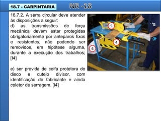 18.7.2. A serra circular deve atender
às disposições a seguir:
d) as transmissões de força
mecânica devem estar protegidas
obrigatoriamente por anteparos fixos
e resistentes, não podendo ser
removidos, em hipótese alguma,
durante a execução dos trabalhos;
[I4]
e) ser provida de coifa protetora do
disco e cutelo divisor, com
identificação do fabricante e ainda
coletor de serragem. [I4]
4
5
6
18.7 - CARPINTARIA
 