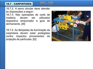 18.7.2. A serra circular deve atender
às disposições a seguir:
18.7.3. Nas operações de corte de
madeira, devem ser utilizados
dispositivo empurrador e guia de
alinhamento. [I4]
18.7.4. As lâmpadas de iluminação da
carpintaria devem estar protegidas
contra impactos provenientes da
projeção de partículas. [I2]
7
8
18.7 - CARPINTARIA
 