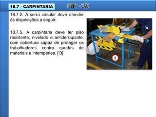 18.7.2. A serra circular deve atender
às disposições a seguir:
18.7.5. A carpintaria deve ter piso
resistente, nivelado e antiderrapante,
com cobertura capaz de proteger os
trabalhadores contra quedas de
materiais e intempéries. [I3]
9
18.7 - CARPINTARIA
 
