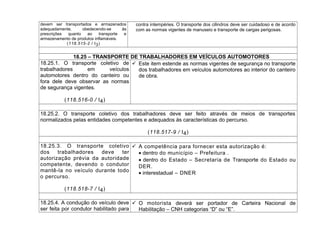 devem ser transportados e armazenados
adequadamente, obedecendo-se às
prescrições quanto ao transporte e
armazenamento de produtos inflamáveis.
(118.515-2 / I3)
contra intempéries. O transporte dos cilindros deve ser cuidadoso e de acordo
com as normas vigentes de manuseio e transporte de cargas perigosas.
18.25 – TRANSPORTE DE TRABALHADORES EM VEÍCULOS AUTOMOTORES
18.25.1. O transporte coletivo de
trabalhadores em veículos
automotores dentro do canteiro ou
fora dele deve observar as normas
de segurança vigentes.
(118.516-0 / I4)
 Este item estende as normas vigentes de segurança no transporte
dos trabalhadores em veículos automotores ao interior do canteiro
de obra.
18.25.2. O transporte coletivo dos trabalhadores deve ser feito através de meios de transportes
normalizados pelas entidades competentes e adequados às características do percurso.
(118.517-9 / I4)
18.25.3. O transporte coletivo
dos trabalhadores deve ter
autorização prévia da autoridade
competente, devendo o condutor
mantê-la no veículo durante todo
o percurso.
(118.518-7 / I4)
 A competência para fornecer esta autorização é:
• dentro do município – Prefeitura .
• dentro do Estado – Secretaria de Transporte do Estado ou
DER.
• interestadual – DNER
18.25.4. A condução do veículo deve
ser feita por condutor habilitado para
 O motorista deverá ser portador de Carteira Nacional de
Habilitação – CNH categorias “D” ou “E”.
 