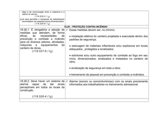 altas e de comunicação entre a cobertura e a
cabine do veículo;
(118.525-0 / I4)
g) só será permitido o transporte de trabalhadores
acomodados nos assentos acima dimensionados.
(118.526-8 / I4)
18.26 – PROTEÇÃO CONTRA INCÊNDIO
18.26.1. É obrigatória a adoção de
medidas que atendam, de forma
eficaz, às necessidades de
prevenção e combate a incêndio
para os diversos setores, atividades,
máquinas e equipamentos do
canteiro de obras.
(118.527-6 / I3)
 Essas medidas devem ser, no mínimo:
• instalação elétrica do canteiro projetada e executada dentro dos
padrões de segurança;
• estocagem de materiais inflamáveis e/ou explosivos em locais
adequados , protegidos e sinalizados;
• extintores e/ou outro equipamento de combate ao fogo em seu
início, dimensionados, sinalizados e instalados no canteiro de
obra;
• sinalização de segurança em toda a obra;
• treinamento de pessoal em prevenção e combate a incêndios.
18.26.2. Deve haver um sistema de
alarme capaz de dar sinais
perceptíveis em todos os locais da
construção.
(118.528-4 / I2)
 Alarme (sonoro ou sonoro/luminoso) com os sinais previamente
informados aos trabalhadores no treinamento admissional.
 