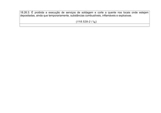 18.26.3. É proibida a execução de serviços de soldagem e corte a quente nos locais onde estejam
depositadas, ainda que temporariamente, substâncias combustíveis, inflamáveis e explosivas.
(118.529-2 / I4)
 