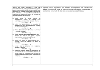 18.26.4. Nos locais confinados e onde são
executados pinturas, aplicação de laminados, pisos,
papéis de parede e similares, com emprego de cola,
bem como nos locais de manipulação e emprego de
tintas, solventes e outras substâncias combustíveis,
inflamáveis ou explosivos, devem ser tomadas as
seguintes medidas de segurança:
a) proibir fumar ou portar cigarros ou
assemelhados acesos, ou qualquer outro
material que possa produzir faísca ou chama;
(118.530-6 / I4)
b) evitar, nas proximidades, a execução de
operação com risco de centelhamento, inclusive
por impacto entre peças;
(118.531-4 / I4)
c) utilizar obrigatoriamente lâmpadas e luminárias
à prova de explosão;
(118.532-2 / I4)
d) instalar sistema de ventilação adequado para a
retirada de mistura de gases, vapores
inflamáveis ou explosivos do ambiente;
(118.533-0 / I4)
e) colocar nos locais de acesso placas com a
inscrição “Risco de Incêndio” ou “Risco de
Explosão”;
(118.534-9 / I2)
f) manter cola e solventes em recipientes
fechados e seguros;
(118.535-7 / I2)
g) quaisquer chamas, faíscas ou dispositivos de
aquecimento devem ser mantidos afastados de
fôrmas, restos de madeiras, tintas, vernizes ou
outras substâncias combustíveis, inflamáveis ou
explosivas.
(118.536-5 / I2)
 Atentar para a importância das medidas de segurança nos trabalhos em
locais confinados e onde se utiliza produtos inflamáveis, combustíveis ou
explosivos, em virtude do alto risco envolvido nessas atividades.
 