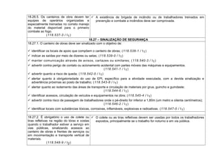 18.26.5. Os canteiros de obra devem ter
equipes de operários organizadas e
especialmente treinadas no correto manejo
do material disponível para o primeiro
combate ao fogo.
(118.537-3 / I1)
 A existência de brigada de incêndio ou de trabalhadores treinados em
prevenção e combate a incêndios deve ser comprovada.
18.27 – SINALIZAÇÃO DE SEGURANÇA
18.27.1. O canteiro de obras deve ser sinalizado com o objetivo de:
 identificar os locais de apoio que compõem o canteiro de obras; (118.538-1 / I1)
 indicar as saídas por meio de dizeres ou setas; (118.539-0 / I1)
 manter comunicação através de avisos, cartazes ou similares; (118.540-3 / I1)
 advertir contra perigo de contato ou acionamento acidental com partes móveis das máquinas e equipamentos.
(118.541-1 / I1)
 advertir quanto a risco de queda; (118.542-0 / I1)
 alertar quanto à obrigatoriedade do uso de EPI, específico para a atividade executada, com a devida sinalização e
advertência próximas ao posto de trabalho; (118.543-8 / I1)
 alertar quanto ao isolamento das áreas de transporte e circulação de materiais por grua, guincho e guindaste;
(118.544-6 / I1)
 identificar acessos, circulação de veículos e equipamentos na obra; (118.545-4 / I1)
 advertir contra risco de passagem de trabalhadores onde o pé-direito for inferior a 1,80m (um metro e oitenta centímetros);
(118.546-2 / I1)
 identificar locais com substâncias tóxicas, corrosivas, inflamáveis, explosivas e radioativas. (118.547-0 / I1)
18.27.2. É obrigatório o uso de colete ou
tiras refletivas na região do tórax e costas
quando o trabalhador estiver a serviço em
vias públicas, sinalizando acessos ao
canteiro de obras e frentes de serviços ou
em movimentação e transporte vertical de
materiais.
(118.548-9 / I2)
 O colete ou as tiras refletivas devem ser usadas por todos os trabalhadores
expostos, principalmente se o trabalho for noturno e em via pública.
 