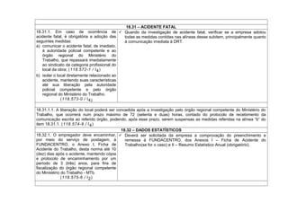 18.31 – ACIDENTE FATAL
18.31.1. Em caso de ocorrência de
acidente fatal, é obrigatória a adoção das
seguintes medidas:
a) comunicar o acidente fatal, de imediato,
à autoridade policial competente e ao
órgão regional do Ministério do
Trabalho, que repassará imediatamente
ao sindicato da categoria profissional do
local da obra; (118.572-1 / I4)
b) isolar o local diretamente relacionado ao
acidente, mantendo suas características
até sua liberação pela autoridade
policial competente e pelo órgão
regional do Ministério do Trabalho.
(118.573-0 / I4)
 Quando da investigação de acidente fatal, verificar se a empresa adotou
todas as medidas contidas nas alíneas desse subitem, principalmente quanto
à comunicação imediata à DRT.
18.31.1.1. A liberação do local poderá ser concedida após a investigação pelo órgão regional competente do Ministério do
Trabalho, que ocorrerá num prazo máximo de 72 (setenta e duas) horas, contado do protocolo de recebimento da
comunicação escrita ao referido órgão, podendo, após esse prazo, serem suspensas as medidas referidas na alínea “b” do
item 18.31.1. (118.574-8 / I4)
18.32 – DADOS ESTATÍSTICOS
18.32.1. O empregador deve encaminhar,
por meio do serviço de postagem, à
FUNDACENTRO, o Anexo I, Ficha de
Acidente do Trabalho, desta norma até 10
(dez) dias após o acidente, mantendo cópia
e protocolo de encaminhamento por um
período de 3 (três) anos, para fins de
fiscalização do órgão regional competente
do Ministério do Trabalho - MTb.
(118.575-6 / I2)
 Deverá ser solicitada da empresa a comprovação do preenchimento e
remessa à FUNDACENTRO, dos Anexos I – Ficha de Acidente do
Trabalho(se for o caso) e II – Resumo Estatístico Anual (obrigatório).
 