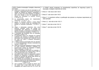18.36.3. Quanto à escavação, fundação e desmonte
de rochas:
a) antes de ser iniciada uma obra de escavação ou de
fundação, o responsável deve procurar se informar a
respeito da existência de galerias, canalizações e
cabos, na área onde serão realizados os trabalhos,
bem como estudar o risco de impregnação do
subsolo por emanações ou produtos nocivos;
(118.591-8 / I4)
b) os escoramentos devem ser inspecionados
diariamente; (118.592-6 / I4)
c) quando for necessário rebaixar o lençol d’água
(freático), os serviços devem ser executados por
pessoas ou empresas qualificadas; (118.593-4 /
I4)
d) cargas e sobrecargas ocasionais, bem como
possíveis vibrações, devem ser levadas em
consideração para determinar a inclinação das
paredes do talude, a construção do escoramento e o
cálculo dos elementos necessários; (118.594-2 / I4)
e) a localização das tubulações deve ter sinalização
adequada;(118.595-0 / I4)
f) as escavações devem ser realizadas por pessoal
qualificado, que orientará os operários, quando se
aproximarem das tubulações até a distância mínima
de 1,50m (um metro e cinqüenta centímetros);
(118.596-9 / I4)
g) o tráfego próximo às escavações deve ser desviado
e, na sua impossibilidade, reduzida a velocidade dos
veículos; (118.597-7 / I4)
h) devem ser construídas passarelas de largura mínima
de 0,60m (sessenta centímetros), protegidas por
guarda-corpos, quando for necessário o trânsito
sobre a escavação; (118.598-5 / I4)
i) quando o bate-estacas não estiver em operação, o
pilão deve permanecer em repouso sobre o solo ou
no fim da guia de seu curso; (118.599-3 / I4)
j) para pilões a vapor, devem ser dispensados cuidados
especiais às mangueiras e conexões, devendo o
controle de manobras das válvulas estar sempre ao
alcance do operador; (118.600-0 / I4)
k) para trabalhar nas proximidades da rede elétrica, a
altura e/ou distância dos bate-estacas deve atender à
distância mínima exigida pela concessionária;
(118.601-9 / I4)
l) para a proteção contra a projeção de pedras, deve
ser coberto todo o setor (área entre as minas,
carregadas) com malha de ferro de 1/4” a 3/16”, de
 O PCMAT deverá contemplar os procedimentos específicos de segurança quanto à
escavação, fundação e desmonte de rochas.
 Alínea “a”: vide nota no item 18.6.4.
 Alínea “a”: vide nota no item 18.6.5.
 Alínea “c”: é importante verificar a qualificação das pessoas ou empresas responsáveis por
essa operação.
 Alínea “’g”: vide nota no item 18.6.11.
 Alínea “i”: vide nota no item 18.6.13.
 Alínea “l”: vide nota no item 18.6.18.
 