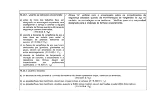 18.36.4. Quanto as estruturas de concreto:
a) antes do início dos trabalhos deve ser
designado um encarregado experiente para
acompanhar o serviço e orientar a equipe
de retirada de fôrmas quanto às técnicas de
segurança a serem observadas;
(118.603-5 / I4)
b) durante a descarga de vergalhões de aço a
área deve ser isolada para evitar a
circulação de pessoas estranhas ao
serviço; (118.604-3 / I4)
c) os feixes de vergalhões de aço que forem
deslocados por guinchos, guindastes ou
gruas, devem ser amarrados de modo a
evitar escorregamento; (118.605-1 / I4)
d) durante os trabalhos de lançamento e
vibração de concreto, o escoramento e a
resistência das fôrmas devem ser
inspecionados por profissionais
qualificados. (118.606-0 / I4)
 Alínea “a”: verificar com o encarregado sobre os procedimentos de
segurança adotados quando da movimentação de vergalhões de aço no
canteiro, na concretagem e na desforma. Verificar quem é o responsável
designado para a inspeção de formas e escoramento.
18.36.5. Quanto a escadas:
a) as escadas de mão portáteis e corrimão de madeira não devem apresentar farpas, saliências ou emendas;
(118.607-8 / I3)
b) as escadas fixas, tipo marinheiro, devem ser presas no topo e na base; (118.608-6 / I3)
c) as escadas fixas, tipo marinheiro, de altura superior a 5,00m (cinco metros), devem ser fixadas a cada 3,00m (três metros).
(118.609-4 / I3)
 