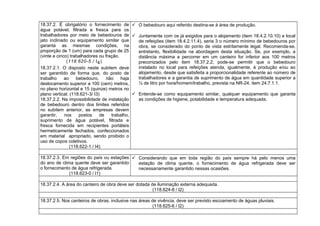 18.37.2. É obrigatório o fornecimento de
água potável, filtrada e fresca para os
trabalhadores por meio de bebedouros de
jato inclinado ou equipamento similar que
garanta as mesmas condições, na
proporção de 1 (um) para cada grupo de 25
(vinte e cinco) trabalhadores ou fração.
(118.620-5 / I4)
18.37.2.1. O disposto neste subitem deve
ser garantido de forma que, do posto de
trabalho ao bebedouro, não haja
deslocamento superior a 100 (cem) metros,
no plano horizontal e 15 (quinze) metros no
plano vertical. (118.621-3/ I3)
18.37.2.2. Na impossibilidade de instalação
de bebedouro dentro dos limites referidos
no subitem anterior, as empresas devem
garantir, nos postos de trabalho,
suprimento de água potável, filtrada e
fresca fornecida em recipientes portáteis
hermeticamente fechados, confeccionados
em material apropriado, sendo proibido o
uso de copos coletivos.
(118.622-1 / I4)
 O bebedouro aqui referido destina-se à área de produção.
 Juntamente com os já exigidos para o alojamento (item 18.4.2.10.10) e local
de refeições (item 18.4.2.11.4), seria 3 o número mínimo de bebedouros por
obra, se considerado do ponto de vista estritamente legal. Recomenda-se,
entretanto, flexibilidade na abordagem desta situação. Se, por exemplo, a
distância máxima a percorrer em um canteiro for inferior aos 100 metros
preconizados pelo item 18.37.2.2, pode-se permitir que o bebedouro
instalado no local para refeições atenda, igualmente, à produção e/ou ao
alojamento, desde que satisfeita a proporcionalidade referente ao número de
trabalhadores e a garantia de suprimento de água em quantidade superior a
¼ de litro por hora/homem/trabalho, prevista na NR-24, item 24.7.1.1.
 Entende-se como equipamento similar, qualquer equipamento que garanta
as condições de higiene, potabilidade e temperatura adequada.
18.37.2.3. Em regiões do país ou estações
do ano de clima quente deve ser garantido
o fornecimento de água refrigerada.
(118.623-0 / I1)
 Considerando que em toda região do país sempre há pelo menos uma
estação de clima quente, o fornecimento de água refrigerada deve ser
necessariamente garantido nessas ocasiões.
18.37.2.4. A área do canteiro de obra deve ser dotada de iluminação externa adequada.
(118.624-8 / I2)
18.37.2.5. Nos canteiros de obras, inclusive nas áreas de vivência, deve ser previsto escoamento de águas pluviais.
(118.625-6 / I2)
 