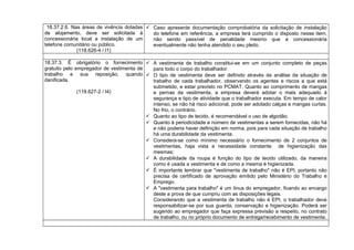 18.37.2.6. Nas áreas de vivência dotadas
de alojamento, deve ser solicitada à
concessionária local a instalação de um
telefone comunitário ou público.
(118.626-4 / I1)
 Caso apresente documentação comprobatória da solicitação de instalação
do telefone em referência, a empresa terá cumprido o disposto nesse item,
não sendo passível de penalidade mesmo que a concessionária
eventualmente não tenha atendido o seu pleito.
18.37.3. É obrigatório o fornecimento
gratuito pelo empregador de vestimenta de
trabalho e sua reposição, quando
danificada.
(118.627-2 / I4)
 A vestimenta de trabalho constitui-se em um conjunto completo de peças
para todo o corpo do trabalhador.
 O tipo de vestimenta deve ser definido através da análise da situação de
trabalho de cada trabalhador, observando os agentes e riscos a que está
submetido, e estar previsto no PCMAT. Quanto ao comprimento de mangas
e pernas da vestimenta, a empresa deverá adotar o mais adequado à
segurança e tipo de atividade que o trabalhador executa. Em tempo de calor
intenso, se não há risco adicional, pode ser adotado calças e mangas curtas.
No frio, o contrário.
 Quanto ao tipo de tecido, é recomendável o uso de algodão.
 Quanto à periodicidade e número de vestimentas a serem fornecidas, não há
e não poderia haver definição em norma, pois para cada situação de trabalho
há uma durabilidade da vestimenta.
 Considera-se como mínimo necessário o fornecimento de 2 conjuntos de
vestimentas, haja vista a necessidade constante de higienização das
mesmas;
 A durabilidade da roupa é função do tipo de tecido utilizado, da maneira
como é usada a vestimenta e de como a mesma é higienizada.
 É importante lembrar que "vestimenta de trabalho" não é EPI, portanto não
precisa de certificado de aprovação emitido pelo Ministério do Trabalho e
Emprego.
 A "vestimenta para trabalho" é um ônus do empregador, ficando ao encargo
deste a prova de que cumpriu com as disposições legais.
Considerando que a vestimenta de trabalho não é EPI, o trabalhador deve
responsabilizar-se por sua guarda, conservação e higienização. Poderá ser
sugerido ao empregador que faça expressa previsão a respeito, no contrato
de trabalho, ou no próprio documento de entrega/recebimento de vestimenta.
 