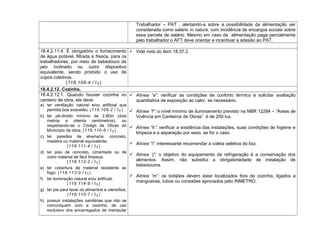 Trabalhador – PAT , alertando-a sobre a possibilidade da alimentação ser
considerada como salário in natura, com incidência de encargos sociais sobre
essa parcela de salário. Mesmo em caso da alimentação paga parcialmente
pelo trabalhador o AFT deve orientar e incentivar a adesão ao PAT.
18.4.2.11.4. É obrigatório o fornecimento
de água potável, filtrada e fresca, para os
trabalhadores, por meio de bebedouro de
jato inclinado ou outro dispositivo
equivalente, sendo proibido o uso de
copos coletivos.
(118.108-4 / I1)
 Vide nota do item 18.37.2
18.4.2.12. Cozinha.
18.4.2.12.1. Quando houver cozinha no
canteiro de obra, ela deve:
a) ter ventilação natural e/ou artificial que
permita boa exaustão; (118.109-2 / I1)
b) ter pé-direito mínimo de 2,80m (dois
metros e oitenta centímetros), ou
respeitando-se o Código de Obras do
Município da obra; (118.110-6 / I1)
c) ter paredes de alvenaria, concreto,
madeira ou material equivalente;
(118.111-4 / I1)
d) ter piso de concreto, cimentado ou de
outro material de fácil limpeza;
(118.112-2 / I1)
e) ter cobertura de material resistente ao
fogo; (118.113-0 / I1)
f) ter iluminação natural e/ou artificial;
(118.114-9 / I1)
g) ter pia para lavar os alimentos e utensílios;
(118.115-7 / I1)
h) possuir instalações sanitárias que não se
comuniquem com a cozinha, de uso
exclusivo dos encarregados de manipular
 Alínea “a”: verificar as condições de conforto térmico e solicitar avaliação
quantitativa de exposição ao calor, se necessário.
 Alínea “f”: o nível mínimo de iluminamento previsto na NBR 12284 – “Áreas de
Vivência em Canteiros de Obras” é de 250 lux.
 Alínea “h”: verificar a existência das instalações, suas condições de higiene e
limpeza e a separação por sexo, se for o caso.
 Alínea “i”: interessante recomendar a coleta seletiva do lixo.
 Alínea “j”: o objetivo do equipamento de refrigeração é a conservação dos
alimentos. Assim, não substitui a obrigatoriedade de instalação de
bebedouros.
 Alínea “m”: os botijões devem estar localizados fora da cozinha, ligados a
mangueiras, tubos ou conexões aprovados pelo INMETRO.
 