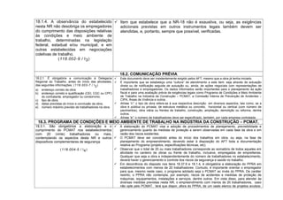 18.1.4. A observância do estabelecido
nesta NR não desobriga os empregadores
do cumprimento das disposições relativas
às condições e meio ambiente de
trabalho, determinadas na legislação
federal, estadual e/ou municipal, e em
outras estabelecidas em negociações
coletivas de trabalho.
(118.002-9 / I3)
 Item que estabelece que a NR-18 não é exaustiva, ou seja, as exigências
adicionais previstas em outros instrumentos legais também devem ser
atendidas, e, portanto, sempre que possível, verificadas.
18.2. COMUNICAÇÃO PRÉVIA
18.2.1. É obrigatória a comunicação à Delegacia
Regional do Trabalho, antes do início das atividades,
das seguintes informações: (118.003-7 / I2)
a) endereço correto da obra;
b) endereço correto e qualificação (CEI, CGC ou CPF)
do contratante, empregador ou condomínio;
c) tipo de obra;
d) datas previstas do início e conclusão da obra;
e) número máximo previsto de trabalhadores na obra.
 Este documento deve ser insistentemente exigido pelos AFT, mesmo que a obra já tenha iniciado.
 É importante que se estabeleça uma “cultura” de atendimento a este item, seja através de autuação
direta ou de notificação seguida de autuação ou, ainda, de ações negociais com representações de
trabalhadores e empregadores. Os dados informados serão importantes para o planejamento da ação
fiscal e para uma avaliação prévia de exigências legais como Programa de Condições e Meio Ambiente
de Trabalho na Indústria da Construção – PCMAT, a Comissão Interna de Prevenção de Acidentes –
CIPA, Áreas de Vivência e outros.
 Alínea “c”: o tipo de obra refere-se à sua respectiva descrição em diversos aspectos, tais como, se a
obra é pública ou privada, de estrutura metálica ou concreto, horizontal ou vertical (com número de
pavimentos), obra viária ou frentes de trabalho, construção, ampliação, demolição ou reforma, dentre
outros.
 Alínea “e”: o número de trabalhadores deve ser especificado, também, por cada empresa contratada.
18.3. PROGRAMA DE CONDIÇÕES E MEIO AMBIENTE DE TRABALHO NA INDÚSTRIA DA CONSTRUÇÃO – PCMAT.
18.3.1. São obrigatórios a elaboração e o
cumprimento do PCMAT nos estabelecimentos
com 20 (vinte) trabalhadores ou mais,
contemplando os aspectos desta NR e outros
dispositivos complementares de segurança.
(118.004-5 / I4)
 A elaboração do PCMAT visa a adoção de procedimentos de planejamento, previsibilidade e
gerenciamento quanto às medidas de proteção a serem observadas em cada fase da obra e em
razão dos riscos existentes.
 O PCMAT deve ser concebido antes do início dos trabalhos em obra, ou seja, na fase de
planejamento do empreendimento, devendo estar à disposição do AFT toda a documentação
relativa ao Programa (projetos, especificações técnicas, etc).
 Observar que o total de 20 ou mais trabalhadores corresponde ao somatório de todos aqueles em
atividade no canteiro de obras ou frente de trabalho, inclusive, empregados de empreiteiras.
Qualquer que seja a obra e independentemente do número de trabalhadores no estabelecimento,
deverá haver o gerenciamento e controle dos riscos da segurança e saúde no trabalho.
 Em decorrência do disposto nos itens 18.37.6 e 18.1.4, é obrigatória a elaboração do PPRA em
estabelecimentos com menos de 20 trabalhadores. Contudo, é importante orientar o empregador
para que, mesmo neste caso, o programa adotado seja o PCMAT ao invés do PPRA. De caráter
restrito, o PPRA não contempla, por exemplo, riscos de acidentes e medidas de proteção de
máquinas, equipamentos, instalações e serviços, dentre outros. Em vista disso, para atender às
diversas medidas previstas nesta NR, o empreendimento com menos de 20 trabalhadores, caso
não opte pelo PCMAT, terá que dispor, afora do PPRA, de um vasto elenco de projetos avulsos.
 