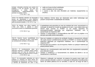 rampas, colocadas próximas aos postos de
trabalho, a fim de permitir, em caso de
emergência, a saída rápida dos
trabalhadores, independentemente do
previsto no subitem 18.6.5.
(118.146-7 / I4)
• estão em locais de fácil visibilidade;
• estão instaladas de forma segura;
• o acesso a elas não está dificultado por materiais, equipamentos ou
entulhos.
18.6.8. Os materiais retirados da escavação
devem ser depositados a uma distância
superior à metade da profundidade, medida a
partir da borda do talude. (118.147-5 / I4)
 Essa distância mínima deve ser observada para evitar sobrecarga que
possam comprometer a estabilidade dos taludes.
18.6.9. Os taludes com altura superior a
1,75m (um metro e setenta e cinco
centímetros) devem ter estabilidade garantida.
(118.148-3 / I4)
 A estabilidade será garantida por meio de medidas tais como: escoramento ou
inclinação do talude em função da resistência do solo, o que implica dizer que
deverá estar prevista no PCMAT ou em projeto específico de
escavação/fundação elaborado por engenheiro habilitado, com a
apresentação da respectiva ART.
 Verificar a conformidade e correspondência das ART com os projetos e os
serviços que estão sendo executados.
18.6.10. Quando houver possibilidade de
infiltração ou vazamento de gás, o local deve
ser devidamente ventilado e monitorado.
(118.149-1 / I4)
 Deve ser instalado um sistema de ventilação forçada (o equipamento utilizado
não pode produzir centelhamento) previsto no PCMAT ou constar de projeto
específico elaborado por engenheiro habilitado, com a apresentação da
respectiva ART.
 No local deve ser proibido o uso de isqueiros, fósforo ou qualquer material que
possa produzir faísca.
18.6.10.1. O monitoramento deve ser
efetivado enquanto o trabalho estiver sendo
realizado para, em caso de vazamento, ser
acionado o sistema de alarme sonoro e visual.
(118.150-5 / I4)
 Observar se o monitoramento está sendo feito com equipamento apropriado
para detecção de gás.
 Verificar a existência e o funcionamento do sistema de alarme e se os
trabalhadores o identificam.
18.6.11. As escavações realizadas em vias
públicas ou canteiros de obras devem ter
sinalização de advertência, inclusive noturna,
e barreira de isolamento em todo o seu
 Observar a utilização, por exemplo, de sistema de guarda corpo rígido com
pintura zebrada (amarelo e preto) e a colocação de lâmpadas incandescentes
dentro de baldes plásticos de cor vermelha, a cada 3m, ao longo de toda a
 