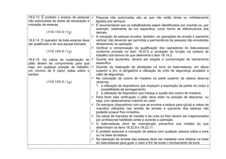 18.6.13. É proibido o acesso de pessoas
não autorizadas às áreas de escavação e
cravação de estacas.
(118.153-0 / I2)
18.6.14. O operador de bate-estacas deve
ser qualificado e ter sua equipe treinada.
(118.154-8 / I3)
18.6.15. Os cabos de sustentação do
pilão devem ter comprimento para que
haja, em qualquer posição de trabalho,
um mínimo de 6 (seis) voltas sobre o
tambor.
(118.155-6 / I4)
 Pessoas não autorizadas são as que não estão direta ou indiretamente
ligadas aos serviços.
 É recomendável que os trabalhadores sejam identificados por crachás ou, por
exemplo, vestimenta de cor específica, como forma de diferenciá-los dos
demais.
 A cravação de estacas envolve, também, as operações de arraste e içamento
vertical, não devendo ser permitida a permanência de pessoas não envolvidas
diretamente na operação.
 Verificar a comprovação da qualificação dos operadores do bate-estacas
conforme prevista no item 18.37.5 e anotação da função na carteira de
trabalho nos termos do que determina o item 18.14.2.
 Quanto aos ajudantes, deverá ser exigida a comprovação de treinamento
específico.
 Quando da realização de atividades na torre do bate-estacas, em altura
superior a 2m, é obrigatória a utilização de cinto de segurança acoplado a
cabo de segurança.
 Na colocação de coxins de madeira na parte superior da estaca deve-se
observar:
1. a utilização de dispositivos que impeçam a exposição de partes do corpo à
possibilidade de esmagamento;
2. a utilização de dispositivo que impeça a queda dos coxins de madeira.
 Para fazer esta verificação o pilão deve estar na posição de descanso, ou
seja, com deslocamento máximo do cabo.
 Os estropos (dispositivos com que se envolve a estaca para içá-la) e cabos de
manobra utilizados nas tarefas de arraste e içamento das estacas não
poderão possuir fios rompidos.
 Os cabos de manobra do martelo e da cinta do freio devem ser inspecionados
por profissional habilitado antes e durante a operação.
 O bate-estacas deve ter manutenção preventiva nos moldes do que
determinam os itens 18.22.9 e 18.22.11.
 É proibido executar a cravação de estaca com qualquer pessoa sobre a torre
ou na base da estaca.
 Na operação de arraste das estacas deve ser instalada uma roldana na base
do bate-estacas para guiar o cabo a fim de evitar o tombamento da torre.
 