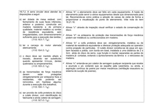 18.7.2. A serra circular deve atender às
disposições a seguir:
a) ser dotada de mesa estável, com
fechamento de suas faces inferiores,
anterior e posterior, construída em
madeira resistente e de primeira
qualidade, material metálico ou similar
de resistência equivalente, sem
irregularidades, com dimensionamento
suficiente para a execução das tarefas;
(118.163-7 / I4)
b) ter a carcaça do motor aterrada
eletricamente;
(118.164-5 / I4)
c) o disco deve ser mantido afiado e
travado, devendo ser substituído
quando apresentar trincas, dentes
quebrados ou empenamentos;
(118.165-3 / I4)
d) as transmissões de força mecânica
devem estar protegidas
obrigatoriamente por anteparos fixos e
resistentes, não podendo ser
removidos, em hipótese alguma,
durante a execução dos trabalhos;
(118.166-1 / I4)
e) ser provida de coifa protetora do disco
e cutelo divisor, com identificação do
fabricante e ainda coletor de serragem.
(118.167-0 / I4)
 Alínea “b”: o aterramento deve ser feito em cada equipamento. A haste de
aterramento pode servir a vários equipamentos desde que dimensionada para
tal. Recomenda-se como prática a adoção de caixas de visita de forma a
proporcionar a visualização do ponto de aterramento. Vide nota do item
18.21.16.
 Alínea “c”: através de inspeção visual verificar o estado de conservação do
disco.
 Alínea “d”: os anteparos de proteção das transmissões de força mecânica
podem ser metálicos ou confeccionados em madeira.
 Alínea “e”: a coifa protetora deve ser, obrigatoriamente, metálica ou de
material de resistência equivalente e oferecer proteção adequada ao operador
contra projeção de partículas. O cutelo divisor constitui-se de peça em aço,
bem faceada e polida, com borda em bisel, instalada a uma distância de 2 a
3cm atrás do disco da serra, cuja função é manter separadas as partes de
madeira já cortadas, evitando o aprisionamento da lâmina e o retrocesso da
madeira.
 Alínea “e”: entende-se por coletor de serragem qualquer recipiente que recebe
e acumula o pó, evitando que se espalhe pela carpintaria, ou ainda, a
aspiração contínua da poeira por meios mecânicos (ventilação exaustora ou
sistema de sucção de poeiras).
 