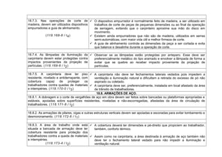 18.7.3. Nas operações de corte de
madeira, devem ser utilizados dispositivos
empurradores e guia de alinhamento.
(118.168-8 / I4)
 O dispositivo empurrador é normalmente feito de madeira, a ser utilizado em
trabalhos de corte de peças de pequenas dimensões ou ao final da operação
de serragem, evitando que o carpinteiro aproxime sua mão do disco em
movimento.
 Existem ainda empurradores que não são de madeira, utilizados em serras
semi-automáticas, com maior vida útil e melhor firmeza de corte.
 A guia de alinhamento controla as dimensões da peça a ser cortada e evita
que balance e desalinhe durante a operação de corte.
18.7.4. As lâmpadas de iluminação da
carpintaria devem estar protegidas contra
impactos provenientes da projeção de
partículas. (118.169-6 / I2)
 Observar se as lâmpadas estão protegidas por anteparo. Esse deve ser
preferencialmente metálico do tipo aramado e envolver a lâmpada de forma a
evitar que se quebre ao receber impacto proveniente da projeção de
partículas.
18.7.5. A carpintaria deve ter piso
resistente, nivelado e antiderrapante, com
cobertura capaz de proteger os
trabalhadores contra quedas de materiais
e intempéries. (118.170-0 / I3)
 A carpintaria não deve ter fechamentos laterais vedados pois impedem a
ventilação e iluminação natural e dificultam a retirada do excesso de pó não
aspirado ou coletado.
 A carpintaria deve ser, preferencialmente, instalada em local afastado da área
de trânsito de trabalhadores.
18.8. ARMAÇÕES DE AÇO.
18.8.1. A dobragem e o corte de vergalhões de aço em obra devem ser feitos sobre bancadas ou plataformas apropriadas e
estáveis, apoiadas sobre superfícies resistentes, niveladas e não-escorregadias, afastadas da área de circulação de
trabalhadores. (118.171-8 / I2)
18.8.2. As armações de pilares, vigas e outras estruturas verticais devem ser apoiadas e escoradas para evitar tombamento e
desmoronamento. (118.172-6 / I1)
18.8.3. A área de trabalho onde está
situada a bancada de armação deve ter
cobertura resistente para proteção dos
trabalhadores contra a queda de materiais
e intempéries.
(118.173-4 / I2)
 A cobertura deverá ter dimensões e pé-direito que propiciem ao trabalhador,
também, conforto térmico.
 Assim como na carpintaria, a área destinada à armação de aço também não
deve ter o fechamento lateral vedado para não impedir a iluminação e
ventilação natural.
 