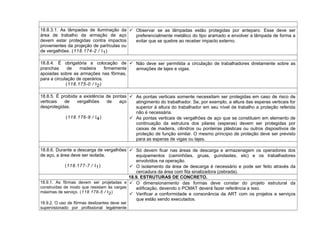 18.8.3.1. As lâmpadas de iluminação da
área de trabalho da armação de aço
devem estar protegidas contra impactos
provenientes da projeção de partículas ou
de vergalhões. (118.174-2 / I1)
 Observar se as lâmpadas estão protegidas por anteparo. Esse deve ser
preferencialmente metálico do tipo aramado e envolver a lâmpada de forma a
evitar que se quebre ao receber impacto externo.
18.8.4. É obrigatória a colocação de
pranchas de madeira firmemente
apoiadas sobre as armações nas fôrmas,
para a circulação de operários.
(118.175-0 / I2)
 Não deve ser permitida a circulação de trabalhadores diretamente sobre as
armações de lajes e vigas.
18.8.5. É proibida a existência de pontas
verticais de vergalhões de aço
desprotegidas.
(118.176-9 / I4)
 As pontas verticais somente necessitam ser protegidas em caso de risco de
atingimento do trabalhador. Se, por exemplo, a altura das esperas verticais for
superior à altura do trabalhador em seu nível de trabalho a proteção referida
não é necessária.
 As pontas verticais de vergalhões de aço que se constituem em elemento de
continuação da estrutura dos pilares (esperas) devem ser protegidas por
caixas de madeira, cilindros ou ponteiras plásticas ou outros dispositivos de
proteção de função similar. O mesmo princípio de proteção deve ser previsto
para as esperas de vigas ou lajes.
18.8.6. Durante a descarga de vergalhões
de aço, a área deve ser isolada.
(118.177-7 / I1)
 Só devem ficar nas áreas de descarga e armazenagem os operadores dos
equipamentos (caminhões, gruas, guindastes, etc) e os trabalhadores
envolvidos na operação.
 O isolamento da área de descarga é necessário e pode ser feito através da
cercadura da área com fita sinalizadora (zebrada).
18.9. ESTRUTURAS DE CONCRETO.
18.9.1. As fôrmas devem ser projetadas e
construídas de modo que resistam às cargas
máximas de serviço. (118.178-5 / I2)
18.9.2. O uso de fôrmas deslizantes deve ser
supervisionado por profissional legalmente
 O dimensionamento das formas deve constar do projeto estrutural da
edificação, devendo o PCMAT deverá fazer referência a isso.
 Verificar a conformidade e consonância da ART com os projetos e serviços
que estão sendo executados.
 