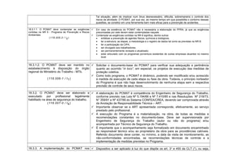 Tal situação, além de implicar num ônus desnecessário, dificulta, sobremaneira o controle dos
riscos da atividade. O PCMAT, por sua vez, ao mesmo tempo em que possibilita o contorno dessas
questões, se constitui em uma ferramenta bem mais eficaz para a prevenção de acidentes.
18.3.1.1. O PCMAT deve contemplar as exigências
contidas na NR 9 - Programa de Prevenção e Riscos
Ambientais.
(118.005-3 / I2)
 Em caso de existência do PCMAT não é necessária a elaboração do PPRA, já que as exigências
preconizadas por este devem estar contempladas naquele.
 Contemplar as exigências contidas na NR-9 significa, dentre outros:
• enfatizar a prevenção de agentes físicos, químicos e biológicos;
• ter a estrutura, as etapas, a metodologia e o registro de dados tal como as previstas na NR-9;
• ter a participação da CIPA;
• ser divulgado aos trabalhadores;
• ser permanentemente revisado e atualizado;
• estar articulado com os programas porventura existentes de outras empresas atuantes no mesmo
local.
18.3.1.2. O PCMAT deve ser mantido no
estabelecimento à disposição do órgão
regional do Ministério do Trabalho - MTb.
(118.006-1 / I1)
 Solicitar o documento-base do PCMAT para verificar sua adequação e pertinência
quanto ao ocorrido “in loco”, em especial, os projetos de execução das medidas de
proteção coletiva.
 Como todo programa, o PCMAT é dinâmico, podendo ser modificado e/ou acrescido
à medida da execução de cada etapa ou fase da obra. Todavia, o princípio norteador
do Programa é que não haja desenvolvimento de nenhuma etapa sem a respectiva
previsão de controle de seus riscos.
18.3.2. O PCMAT deve ser elaborado e
executado por profissional legalmente
habilitado na área de segurança do trabalho.
(118.007-0 / I4)
 A elaboração do PCMAT é competência do Engenheiro de Segurança do Trabalho,
conforme previsto nas Leis Nº 5.194/66 e Nº 7.410/85 e nas Resoluções Nº 218/73,
N° 359/91 e Nº 437/99 do Sistema CONFEA/CREA, devendo ser comprovada através
da Anotação de Responsabilidade Técnica – ART.
 Importante observar se a ART apresentada corresponde, efetivamente, ao serviço
prestado pelo profissional.
 A execução do Programa é a materialização, na obra, de todas as medidas e
recomendações constantes no documento-base. Deve ser supervisionada por
Engenheiro de Segurança do Trabalho (autor ou não do programa) e/ou
acompanhada por Técnico de Segurança do Trabalho.
 É importante que o acompanhamento seja formalizado em documento encaminhado
ao responsável técnico e/ou ao proprietário da obra para as providências cabíveis.
Referido documento deve conter, no mínimo, a data da visita de monitoramento, as
não-conformidades encontradas, as recomendações técnicas de controle e a
implementação de medidas previstas no Programa.
18.3.3. A implementação do PCMAT nos  Dispositivo a ser aplicado à luz do que dispõe os art. 3o
e 455 da CLT (*), ou seja,
 