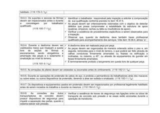 habilitado. (118.179-3 / I2)
18.9.3. Os suportes e escoras de fôrmas
devem ser inspecionados antes e durante
a concretagem por trabalhador
qualificado.
(118.180-7 / I2)
 Identificar o trabalhador responsável pela inspeção e solicitar a comprovação
de sua qualificação conforme prevista no item 18.37.5.
 As peças devem ser criteriosamente vistoriadas com o objetivo de detectar
defeitos que possa comprometer a estabilidade da estrutura de apoio
(quebras, empenos, rachas ou falta ou insuficiência de apoio).
 Verificar a existência de procedimentos específicos a serem observados para
a inspeção.
 Observar que, quando da desforma, deve também haver profissional
qualificado para acompanhamento dos serviços. Vide item 18.36.4, alínea “a”.
18.9.4. Durante a desforma devem ser
viabilizados meios que impeçam a queda
livre de seções de fôrmas e
escoramentos, sendo obrigatórios a
amarração das peças e o isolamento e
sinalização ao nível do terreno.
(118.181-5 / I4)
 A desforma deve ser realizada peça por peça.
 As peças devem ser organizadas de maneira ordenada sobre o piso e, em
seguida, removidas para o nível do terreno, o que poderá ser feito através de
calhas condutoras firmemente amarradas ou fixadas na edificação e
inclinadas, no máximo, a 45°, ou através de equipamentos de guindar em
feixes firmemente amarrados.
 É terminantemente proibido o lançamento em queda livre de qualquer peça.
18.9.5. As armações de pilares devem ser estaiadas ou escoradas antes do cimbramento. (118.182-3 / I4)
18.9.6. Durante as operações de protensão de cabos de aço, é proibida a permanência de trabalhadores atrás dos macacos
ou sobre estes, ou outros dispositivos de protensão, devendo a área ser isolada e sinalizada. (118.183-1 / I4)
18.9.7. Os dispositivos e equipamentos usados em protensão devem ser inspecionados por profissional legalmente habilitado
antes de serem iniciados os trabalhos e durante os mesmos. (118.184-0 / I2)
18.9.8. As conexões dos dutos
transportadores de concreto devem
possuir dispositivos de segurança para
impedir a separação das partes, quando o
sistema estiver sob pressão.
 Verificar a existência de travas de segurança nas ligações entre os tubos de
transporte de concreto sob pressão e se essas estão acionadas durante a
operação de transbordo.
 